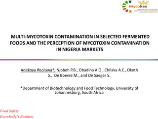 MULTI-MYCOTOXIN CONTAMINATION IN SELECTED FERMENTED
FOODS AND THE PERCEPTION OF MYCOTOXIN CONTAMINATION
IN NIGERIA MARKETS
Adekoya Ifeoluwa*, Njobeh P.B., Obadina A.O., Chilaka A.C.,Okoth
S., De Boevre M., and De Saeger S.
*Department of Biotechnology and Food Technology, University of
Johannesburg, South Africa
Food Safety:
Everybody’s Business
 