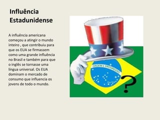 Influência Estadunidense A influência americana começou a atingir o mundo inteiro , que contribuiu para que os EUA se firmassem como uma grande influência no Brasil e também para que o inglês se tornasse uma língua universal. Os EUA dominam o mercado de consumo que influencia os jovens de todo o mundo. 