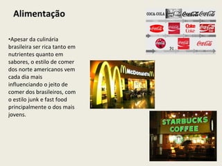 Alimentação Apesar da culinária brasileira ser rica tanto em nutrientes quanto em sabores, o estilo de comer dos norte americanos vem cada dia mais influenciando o jeito de comer dos brasileiros, com o estilo junk e fast food principalmente o dos mais jovens.  