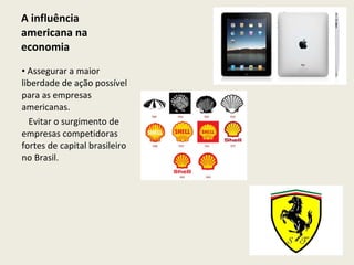A influência americana na economia Assegurar a maior liberdade de ação possível para as empresas americanas.     Evitar o surgimento de empresas competidoras fortes de capital brasileiro no Brasil. 