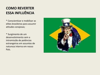 COMO REVERTER ESSA INFLUÊNCIA   * Conscientizar e mobilizar as elites brasileiras para assumir atitudes corajosas;   * Surgimento de um desenvolvimento sem a intromissão de potências estrangeiras em assuntos de natureza interna em nosso País.   