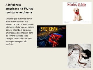 A influência americana na TV, nas revistas e no cinema  A idéia que os filmes norte americanos tentam nos passar, de que os americanos são bons e lutam pelos outros países. E também as sagas americanas que mexem com os  jovens fazendo suas cabeças com a idéia de que esses personagens são perfeitos. 