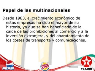 Papel de las multinacionales
Desde 1983, el crecimiento económico de
 estas empresas ha sido el mayor de su
 historia, ya que se han beneficiado de la
 caída de las prohibiciones al comercio y a la
 inversión extranjera, y del abaratamiento de
 los costes de transporte y comunicaciones.
 