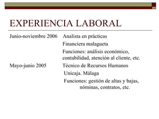 EXPERIENCIA LABORAL Junio-noviembre 2006  Analista en prácticas    Financiera malagueta   Funciones: análisis económico,    contabilidad, atención al cliente, etc. Mayo-junio 2005  Técnico de Recursos Humanos Unicaja. Málaga   Funciones: gestión de altas y bajas,    nóminas, contratos, etc. 