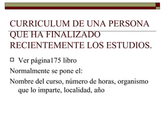 CURRICULUM DE UNA PERSONA QUE HA FINALIZADO RECIENTEMENTE LOS ESTUDIOS. Ver página175 libro Normalmente se pone el: Nombre del curso, número de horas, organismo que lo imparte, localidad, año 