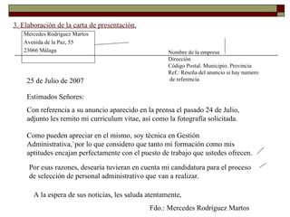 3. Elaboración de la carta de presentación. Mercedes Rodríguez Martos Avenida de la Paz, 55 23066 Málaga Nombre de la empresa Dirección Código Postal. Municipio. Provincia Ref.: Reseña del anuncio si hay numero de referencia 25 de Julio de 2007 Estimados Señores: Con referencia a su anuncio aparecido en la prensa el pasado 24 de Julio, adjunto les remito mi curriculum vitae, así como la fotografía solicitada.  Como pueden apreciar en el mismo, soy técnica en Gestión Administrativa,`por lo que considero que tanto mi formación como mis aptitudes encajan perfectamente con el puesto de trabajo que ustedes ofrecen.  Por esas razones, desearía tuvieran en cuenta mi candidatura para el proceso de selección de personal administrativo que van a realizar. A la espera de sus noticias, les saluda atentamente, Fdo.: Mercedes Rodríguez Martos 