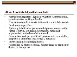 Paso 3. Análisis del perfil demandado. Formación necesaria: Técnico de Gestión Administrativa, ciclo formativo de Grado Medio. Formación complementaria: informática a nivel de usuario. Edad: no se especifica. Aptitud y habilidades: por razón del puesto, comprensión verbal y escrita, facilidad de expresión, capacidad organizativa, aptitud numérica normal. Características de personalidad: persona abierta, sociable, adaptable a diferentes situaciones y personas. Experiencia: no es imprescindible. Posibilidad de promoción: hay posibilidades de promoción dentro de la empresa. 