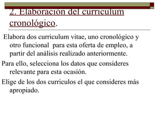 2. Elaboración del curriculum cronológico . Elabora dos curriculum vitae, uno cronológico y otro funcional  para esta oferta de empleo, a partir del análisis realizado anteriormente. Para ello, selecciona los datos que consideres relevante para esta ocasión.  Elige de los dos curriculos el que consideres más apropiado. 