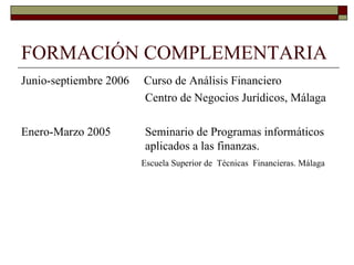FORMACIÓN COMPLEMENTARIA Junio-septiembre 2006  Curso de Análisis Financiero   Centro de Negocios Jurídicos, Málaga Enero-Marzo 2005   Seminario de Programas informáticos    aplicados a las finanzas.   Escuela Superior de  Técnicas  Financieras. Málaga 
