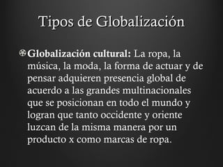 Tipos de GlobalizaciónTipos de Globalización
Globalización cultural: La ropa, la
música, la moda, la forma de actuar y de
pensar adquieren presencia global de
acuerdo a las grandes multinacionales
que se posicionan en todo el mundo y
logran que tanto occidente y oriente
luzcan de la misma manera por un
producto x como marcas de ropa.
 