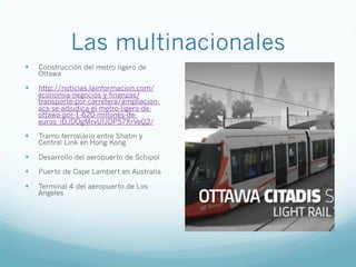 Las multinacionales
—  Construcción del metro ligero de
Ottawa
—  http://noticias.lainformacion.com/
economia-negocios-y-finanzas/
transporte-por-carretera/ampliacion-
acs-se-adjudica-el-metro-ligero-de-
ottawa-por-1-620-millones-de-
euros_iDJDOgMrvUIJDP57XrVeQ2/
—  Tramo ferroviario entre Shatin y
Central Link en Hong Kong
—  Desarrollo del aeropuerto de Schipol
—  Puerto de Cape Lambert en Australia
—  Terminal 4 del aeropuerto de Los
Angeles
 