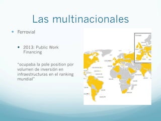 Las multinacionales
—  Ferrovial
—  2013: Public Work
Financing
“ocupaba la pole position por
volumen de inversión en
infraestructuras en el ranking
mundial”
 