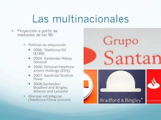 Las multinacionales
—  Proyección a partir de
mediados de los 90
—  Políticas de adquisición
—  2006: Telefónica/O2
(£18B)
—  2004: Santander/Abbey
National
—  2006: Ferrovial/Heathrow
airport Holdings (25%)
—  2007: Iberdrola/Scottish
Power
—  2008:Santander/
Bradford and Bingley,
Alliance and Leicester
—  Alianzas estratégicas
(Telefónica/China Unicom)
 