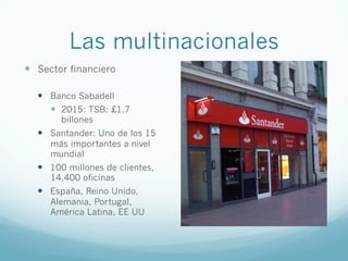 Las multinacionales
—  Sector financiero
—  Banco Sabadell
—  2015: TSB: £1.7
billones
—  Santander: Uno de los 15
más importantes a nivel
mundial
—  100 millones de clientes,
14.400 oficinas
—  España, Reino Unido,
Alemania, Portugal,
América Latina, EE UU
 