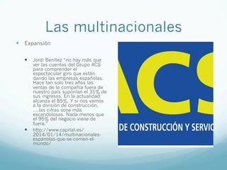 Las multinacionales
—  Expansión
—  Jordi Benítez “no hay más que
ver las cuentas del Grupo ACS
para comprender el
espectacular giro que están
dando las empresas españolas.
Hace tan solo tres años las
ventas de la compañía fuera de
nuestro país suponían el 31% de
sus ingresos. En la actualidad
alcanza el 85%. Y si nos vamos
a la división de construcción,
….las cifras sone más
escandolosas. Nada menos que
el 95% del negocio viene de
fuera.”
—  http://www.capital.es/
2014/01/14/multinacionales-
espanolas-que-se-comen-el-
mundo/
 