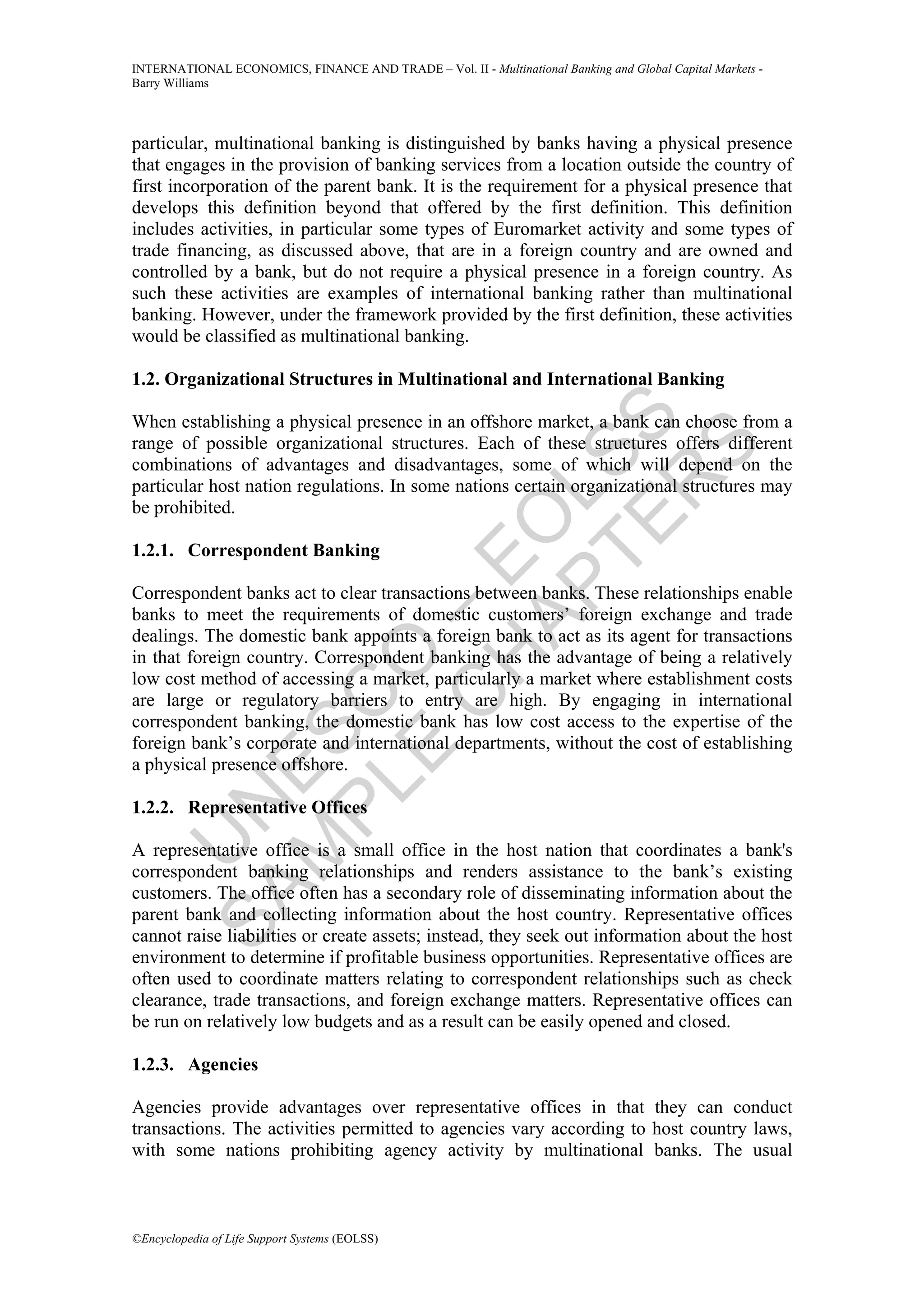 INTERNATIONAL ECONOMICS, FINANCE AND TRADE – Vol. II - Multinational Banking and Global Capital Markets -
Barry Williams




particular, multinational banking is distinguished by banks having a physical presence
that engages in the provision of banking services from a location outside the country of
first incorporation of the parent bank. It is the requirement for a physical presence that
develops this definition beyond that offered by the first definition. This definition
includes activities, in particular some types of Euromarket activity and some types of
trade financing, as discussed above, that are in a foreign country and are owned and
controlled by a bank, but do not require a physical presence in a foreign country. As
such these activities are examples of international banking rather than multinational
banking. However, under the framework provided by the first definition, these activities
would be classified as multinational banking.

1.2. Organizational Structures in Multinational and International Banking




             TE SS
When establishing a physical presence in an offshore market, a bank can choose from a
range of possible organizational structures. Each of these structures offers different




                 S
combinations of advantages and disadvantages, some of which will depend on the




               R
particular host nation regulations. In some nations certain organizational structures may


           AP L
be prohibited.
          H O
1.2.1. Correspondent Banking
         C E
Correspondent banks act to clear transactions between banks. These relationships enable
       E O–

banks to meet the requirements of domestic customers’ foreign exchange and trade
dealings. The domestic bank appoints a foreign bank to act as its agent for transactions
in that foreign country. Correspondent banking has the advantage of being a relatively
low cost method of accessing a market, particularly a market where establishment costs
     PL C



are large or regulatory barriers to entry are high. By engaging in international
correspondent banking, the domestic bank has low cost access to the expertise of the
    M ES




foreign bank’s corporate and international departments, without the cost of establishing
a physical presence offshore.
  SA N




1.2.2. Representative Offices
    U




A representative office is a small office in the host nation that coordinates a bank's
correspondent banking relationships and renders assistance to the bank’s existing
customers. The office often has a secondary role of disseminating information about the
parent bank and collecting information about the host country. Representative offices
cannot raise liabilities or create assets; instead, they seek out information about the host
environment to determine if profitable business opportunities. Representative offices are
often used to coordinate matters relating to correspondent relationships such as check
clearance, trade transactions, and foreign exchange matters. Representative offices can
be run on relatively low budgets and as a result can be easily opened and closed.

1.2.3. Agencies

Agencies provide advantages over representative offices in that they can conduct
transactions. The activities permitted to agencies vary according to host country laws,
with some nations prohibiting agency activity by multinational banks. The usual



©Encyclopedia of Life Support Systems (EOLSS)
 