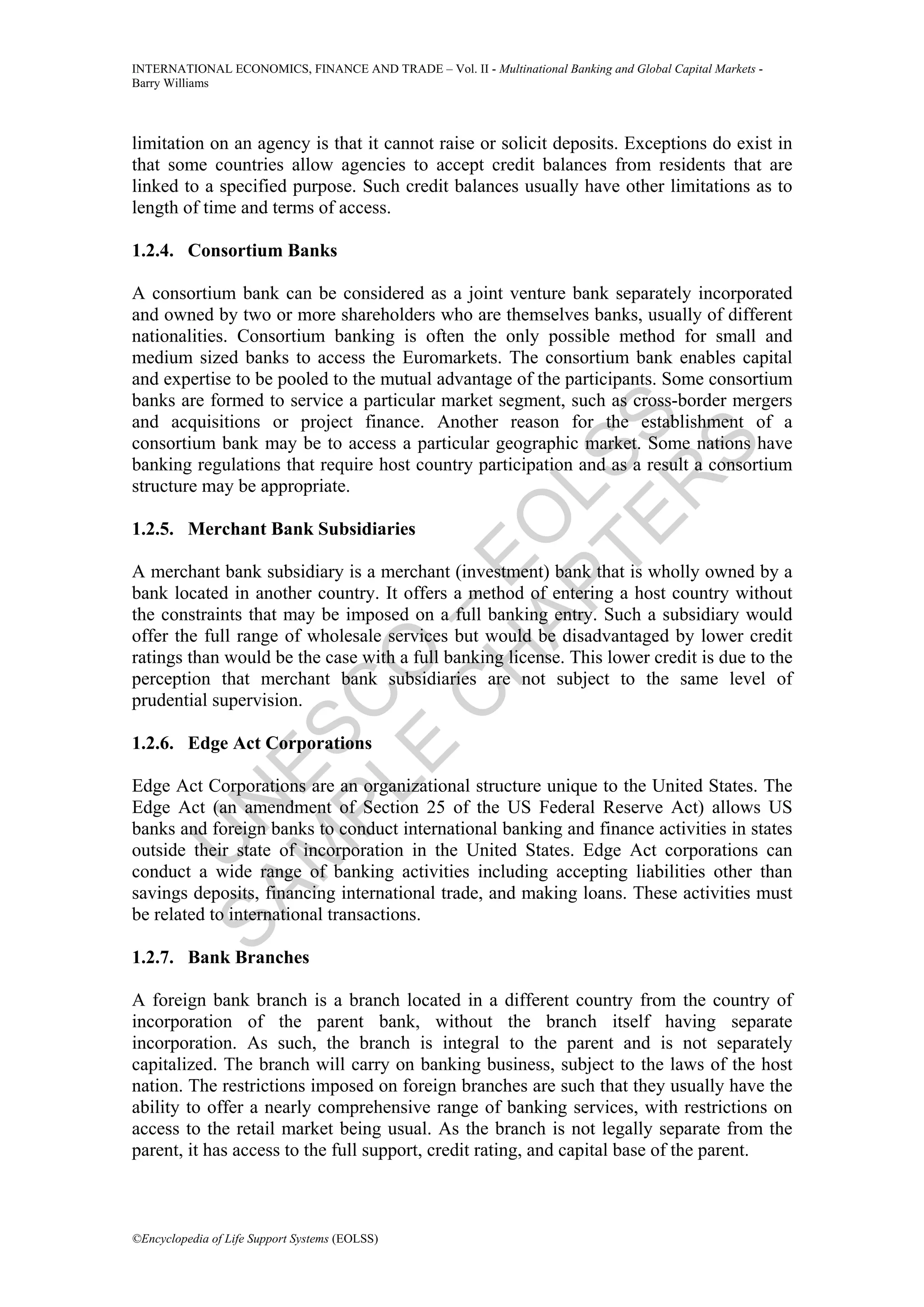 INTERNATIONAL ECONOMICS, FINANCE AND TRADE – Vol. II - Multinational Banking and Global Capital Markets -
Barry Williams




limitation on an agency is that it cannot raise or solicit deposits. Exceptions do exist in
that some countries allow agencies to accept credit balances from residents that are
linked to a specified purpose. Such credit balances usually have other limitations as to
length of time and terms of access.

1.2.4. Consortium Banks

A consortium bank can be considered as a joint venture bank separately incorporated
and owned by two or more shareholders who are themselves banks, usually of different
nationalities. Consortium banking is often the only possible method for small and
medium sized banks to access the Euromarkets. The consortium bank enables capital
and expertise to be pooled to the mutual advantage of the participants. Some consortium
banks are formed to service a particular market segment, such as cross-border mergers




             TE SS
and acquisitions or project finance. Another reason for the establishment of a
consortium bank may be to access a particular geographic market. Some nations have




                 S
banking regulations that require host country participation and as a result a consortium




               R
structure may be appropriate.


           AP L
          H O
1.2.5. Merchant Bank Subsidiaries
         C E
A merchant bank subsidiary is a merchant (investment) bank that is wholly owned by a
bank located in another country. It offers a method of entering a host country without
       E O–

the constraints that may be imposed on a full banking entry. Such a subsidiary would
offer the full range of wholesale services but would be disadvantaged by lower credit
ratings than would be the case with a full banking license. This lower credit is due to the
perception that merchant bank subsidiaries are not subject to the same level of
     PL C



prudential supervision.
    M ES




1.2.6. Edge Act Corporations

Edge Act Corporations are an organizational structure unique to the United States. The
  SA N




Edge Act (an amendment of Section 25 of the US Federal Reserve Act) allows US
banks and foreign banks to conduct international banking and finance activities in states
    U




outside their state of incorporation in the United States. Edge Act corporations can
conduct a wide range of banking activities including accepting liabilities other than
savings deposits, financing international trade, and making loans. These activities must
be related to international transactions.

1.2.7. Bank Branches

A foreign bank branch is a branch located in a different country from the country of
incorporation of the parent bank, without the branch itself having separate
incorporation. As such, the branch is integral to the parent and is not separately
capitalized. The branch will carry on banking business, subject to the laws of the host
nation. The restrictions imposed on foreign branches are such that they usually have the
ability to offer a nearly comprehensive range of banking services, with restrictions on
access to the retail market being usual. As the branch is not legally separate from the
parent, it has access to the full support, credit rating, and capital base of the parent.



©Encyclopedia of Life Support Systems (EOLSS)
 
