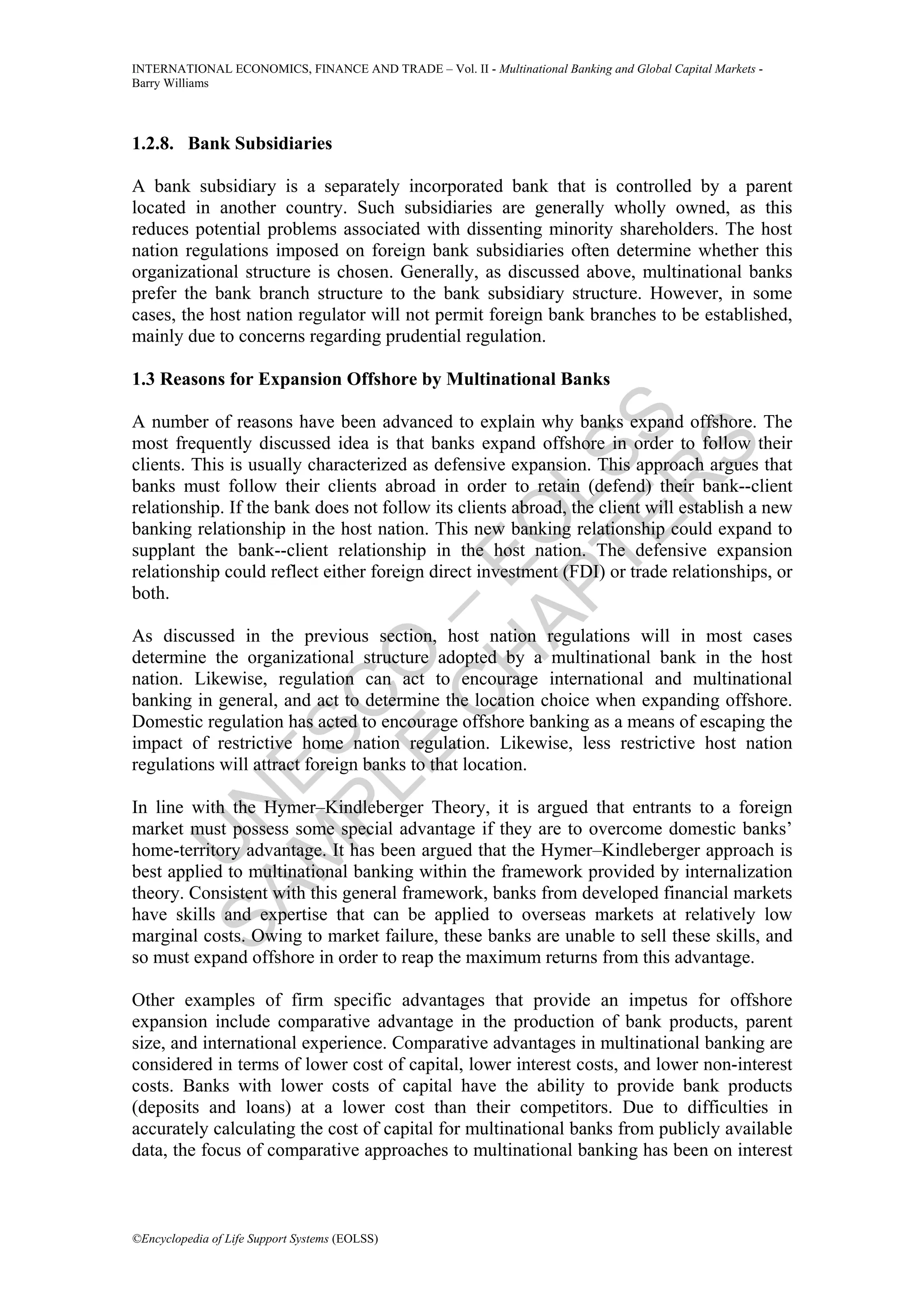 INTERNATIONAL ECONOMICS, FINANCE AND TRADE – Vol. II - Multinational Banking and Global Capital Markets -
Barry Williams




1.2.8. Bank Subsidiaries

A bank subsidiary is a separately incorporated bank that is controlled by a parent
located in another country. Such subsidiaries are generally wholly owned, as this
reduces potential problems associated with dissenting minority shareholders. The host
nation regulations imposed on foreign bank subsidiaries often determine whether this
organizational structure is chosen. Generally, as discussed above, multinational banks
prefer the bank branch structure to the bank subsidiary structure. However, in some
cases, the host nation regulator will not permit foreign bank branches to be established,
mainly due to concerns regarding prudential regulation.

1.3 Reasons for Expansion Offshore by Multinational Banks




             TE SS
A number of reasons have been advanced to explain why banks expand offshore. The
most frequently discussed idea is that banks expand offshore in order to follow their




                 S
clients. This is usually characterized as defensive expansion. This approach argues that




               R
banks must follow their clients abroad in order to retain (defend) their bank--client


           AP L
relationship. If the bank does not follow its clients abroad, the client will establish a new
          H O
banking relationship in the host nation. This new banking relationship could expand to
supplant the bank--client relationship in the host nation. The defensive expansion
         C E
relationship could reflect either foreign direct investment (FDI) or trade relationships, or
both.
       E O–

As discussed in the previous section, host nation regulations will in most cases
determine the organizational structure adopted by a multinational bank in the host
nation. Likewise, regulation can act to encourage international and multinational
     PL C



banking in general, and act to determine the location choice when expanding offshore.
Domestic regulation has acted to encourage offshore banking as a means of escaping the
    M ES




impact of restrictive home nation regulation. Likewise, less restrictive host nation
regulations will attract foreign banks to that location.
  SA N




In line with the Hymer–Kindleberger Theory, it is argued that entrants to a foreign
market must possess some special advantage if they are to overcome domestic banks’
    U




home-territory advantage. It has been argued that the Hymer–Kindleberger approach is
best applied to multinational banking within the framework provided by internalization
theory. Consistent with this general framework, banks from developed financial markets
have skills and expertise that can be applied to overseas markets at relatively low
marginal costs. Owing to market failure, these banks are unable to sell these skills, and
so must expand offshore in order to reap the maximum returns from this advantage.

Other examples of firm specific advantages that provide an impetus for offshore
expansion include comparative advantage in the production of bank products, parent
size, and international experience. Comparative advantages in multinational banking are
considered in terms of lower cost of capital, lower interest costs, and lower non-interest
costs. Banks with lower costs of capital have the ability to provide bank products
(deposits and loans) at a lower cost than their competitors. Due to difficulties in
accurately calculating the cost of capital for multinational banks from publicly available
data, the focus of comparative approaches to multinational banking has been on interest



©Encyclopedia of Life Support Systems (EOLSS)
 