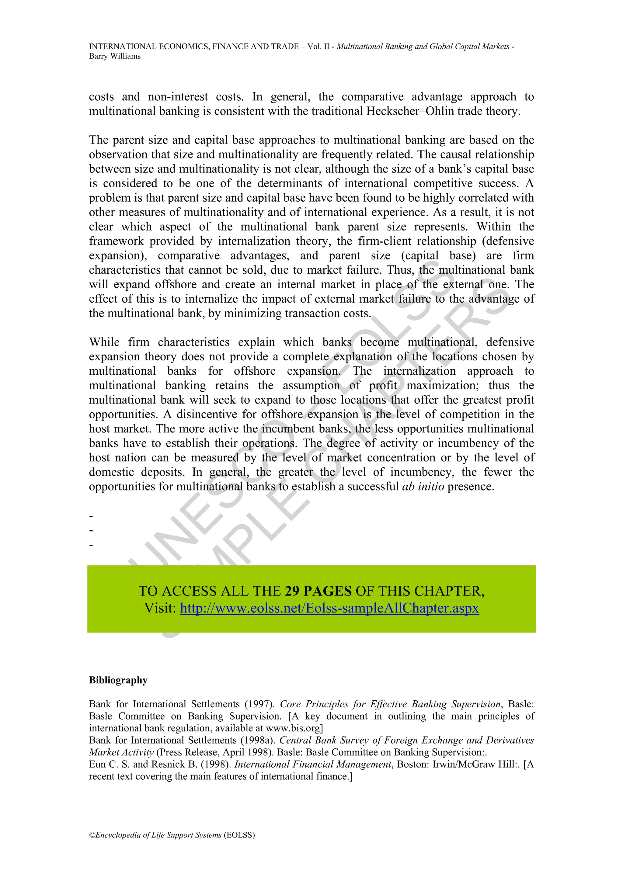 INTERNATIONAL ECONOMICS, FINANCE AND TRADE – Vol. II - Multinational Banking and Global Capital Markets -
Barry Williams




costs and non-interest costs. In general, the comparative advantage approach to
multinational banking is consistent with the traditional Heckscher–Ohlin trade theory.

The parent size and capital base approaches to multinational banking are based on the
observation that size and multinationality are frequently related. The causal relationship
between size and multinationality is not clear, although the size of a bank’s capital base
is considered to be one of the determinants of international competitive success. A
problem is that parent size and capital base have been found to be highly correlated with
other measures of multinationality and of international experience. As a result, it is not
clear which aspect of the multinational bank parent size represents. Within the
framework provided by internalization theory, the firm-client relationship (defensive
expansion), comparative advantages, and parent size (capital base) are firm
characteristics that cannot be sold, due to market failure. Thus, the multinational bank




               TE SS
will expand offshore and create an internal market in place of the external one. The
effect of this is to internalize the impact of external market failure to the advantage of




                   S
the multinational bank, by minimizing transaction costs.




                 R
             AP L
While firm characteristics explain which banks become multinational, defensive
            H O
expansion theory does not provide a complete explanation of the locations chosen by
multinational banks for offshore expansion. The internalization approach to
           C E
multinational banking retains the assumption of profit maximization; thus the
multinational bank will seek to expand to those locations that offer the greatest profit
         E O–

opportunities. A disincentive for offshore expansion is the level of competition in the
host market. The more active the incumbent banks, the less opportunities multinational
banks have to establish their operations. The degree of activity or incumbency of the
host nation can be measured by the level of market concentration or by the level of
       PL C



domestic deposits. In general, the greater the level of incumbency, the fewer the
opportunities for multinational banks to establish a successful ab initio presence.
      M ES




-
-
    SA N




-
      U




             TO ACCESS ALL THE 29 PAGES OF THIS CHAPTER,
              Visit: http://www.eolss.net/Eolss-sampleAllChapter.aspx



Bibliography

Bank for International Settlements (1997). Core Principles for Effective Banking Supervision, Basle:
Basle Committee on Banking Supervision. [A key document in outlining the main principles of
international bank regulation, available at www.bis.org]
Bank for International Settlements (1998a). Central Bank Survey of Foreign Exchange and Derivatives
Market Activity (Press Release, April 1998). Basle: Basle Committee on Banking Supervision:.
Eun C. S. and Resnick B. (1998). International Financial Management, Boston: Irwin/McGraw Hill:. [A
recent text covering the main features of international finance.]




©Encyclopedia of Life Support Systems (EOLSS)
 