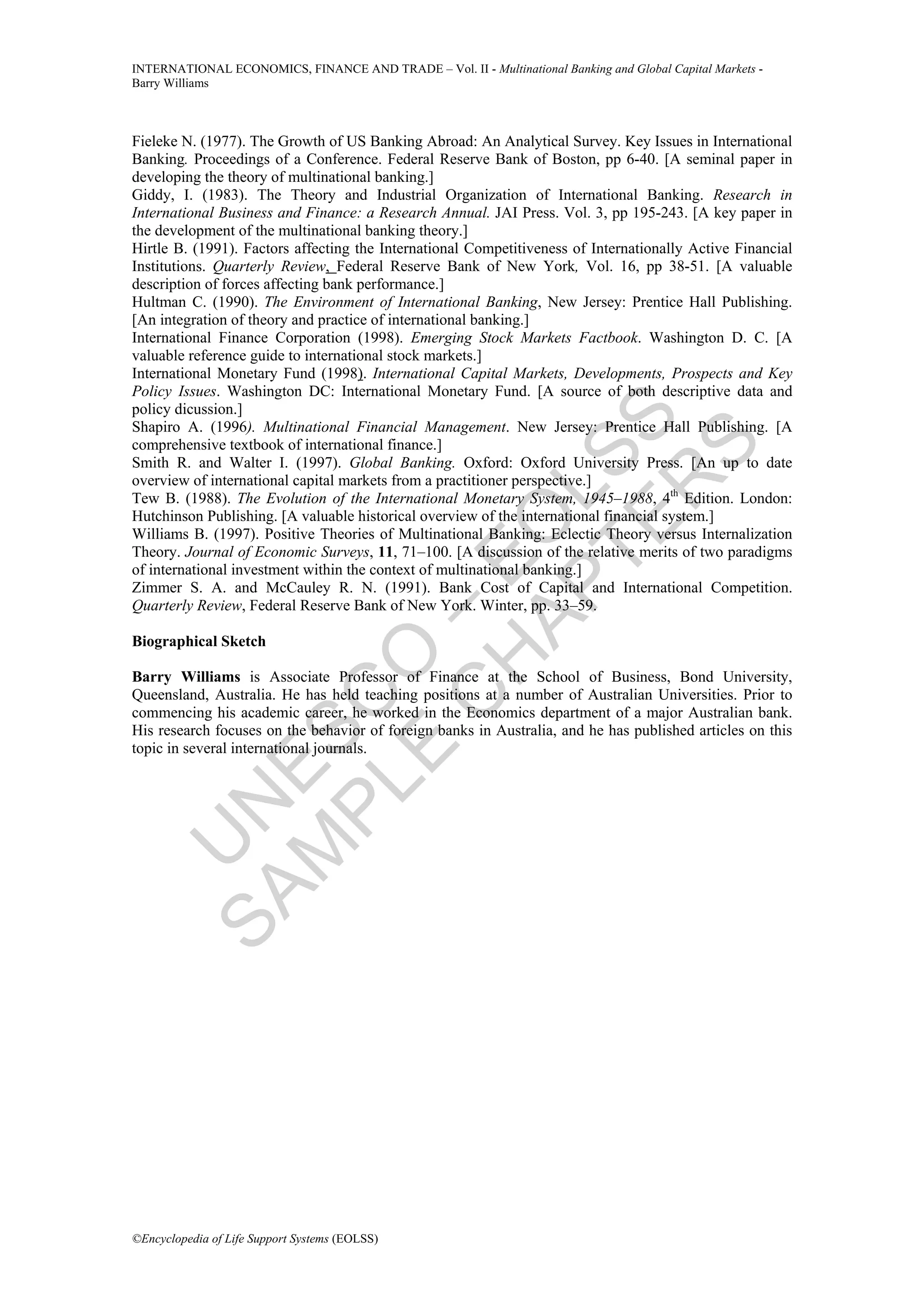 INTERNATIONAL ECONOMICS, FINANCE AND TRADE – Vol. II - Multinational Banking and Global Capital Markets -
Barry Williams



Fieleke N. (1977). The Growth of US Banking Abroad: An Analytical Survey. Key Issues in International
Banking. Proceedings of a Conference. Federal Reserve Bank of Boston, pp 6-40. [A seminal paper in
developing the theory of multinational banking.]
Giddy, I. (1983). The Theory and Industrial Organization of International Banking. Research in
International Business and Finance: a Research Annual. JAI Press. Vol. 3, pp 195-243. [A key paper in
the development of the multinational banking theory.]
Hirtle B. (1991). Factors affecting the International Competitiveness of Internationally Active Financial
Institutions. Quarterly Review, Federal Reserve Bank of New York, Vol. 16, pp 38-51. [A valuable
description of forces affecting bank performance.]
Hultman C. (1990). The Environment of International Banking, New Jersey: Prentice Hall Publishing.
[An integration of theory and practice of international banking.]
International Finance Corporation (1998). Emerging Stock Markets Factbook. Washington D. C. [A
valuable reference guide to international stock markets.]
International Monetary Fund (1998). International Capital Markets, Developments, Prospects and Key
Policy Issues. Washington DC: International Monetary Fund. [A source of both descriptive data and
policy dicussion.]




             TE SS
Shapiro A. (1996). Multinational Financial Management. New Jersey: Prentice Hall Publishing. [A
comprehensive textbook of international finance.]




                 S
Smith R. and Walter I. (1997). Global Banking. Oxford: Oxford University Press. [An up to date
overview of international capital markets from a practitioner perspective.]




               R
           AP L
Tew B. (1988). The Evolution of the International Monetary System, 1945–1988, 4th Edition. London:
Hutchinson Publishing. [A valuable historical overview of the international financial system.]
          H O
Williams B. (1997). Positive Theories of Multinational Banking: Eclectic Theory versus Internalization
Theory. Journal of Economic Surveys, 11, 71–100. [A discussion of the relative merits of two paradigms
         C E
of international investment within the context of multinational banking.]
Zimmer S. A. and McCauley R. N. (1991). Bank Cost of Capital and International Competition.
Quarterly Review, Federal Reserve Bank of New York. Winter, pp. 33–59.
       E O–

Biographical Sketch

Barry Williams is Associate Professor of Finance at the School of Business, Bond University,
Queensland, Australia. He has held teaching positions at a number of Australian Universities. Prior to
     PL C



commencing his academic career, he worked in the Economics department of a major Australian bank.
His research focuses on the behavior of foreign banks in Australia, and he has published articles on this
    M ES




topic in several international journals.
  SA N
    U




©Encyclopedia of Life Support Systems (EOLSS)
 