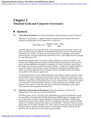 Chapter 2
Financial Goals and Corporate Governance
 Questions
2-1. Ownership of the Business. How does ownership alter the goals and governance of a business?
The return to a shareholder in a publicly traded firm combines current income in the form of
dividends and capital gains from the appreciation of share price:
2 1
1 1
Price PriceDividend
Shareholder return
Price Price

 
where the initial price, P1, is equivalent to the initial investment by the shareholder, and P2 is the
price of the share at the end of period. The shareholder theoretically receives income from both
components. For example, over the past 50 or 60 years in the U.S. marketplace, a diversified
investor may have received a total average annual return of 14%, split roughly between dividends,
2%, and capital gains, 12%.
Management generally believes it has the most direct influence over the first component—the
dividend yield. Management makes strategic and operational decisions that grow sales, generate
profits, and then distributes those profits to ownership in the form of dividends. Capital gains—
the change in the share price as traded in the equity markets—is much more complex, and reflects
many forces that are not in the direct control of management. Despite growing market share,
profits, or any other traditional measure of business success, the market may not reward these
actions directly with share price appreciation.
A privately held firm has a much simpler shareholder return objective function: maximize current
and sustainable income. The privately held firm does not have a share price (it does have a value,
but this is not a definitive market-determined value in the way in which we believe markets work).
It therefore simply focuses on generating current income, dividend income, to generate the returns
to its ownership. If the privately held ownership is a family, the family may also place a great
emphasis on the ability to sustain those earnings over time while maintaining a slower rate of
growth which can be managed by the family itself.
2-2. Separation of Ownership and Management. Why is this separation so critical to the
understanding of how businesses are structured and led?
The field of agency theory is the study of how shareholders can motivate management to accept
the prescriptions of the Shareholder Wealth Maximization (SWM) model. For example, liberal
use of stock options should encourage management to think like shareholders. Whether these
inducements succeed is open to debate. However, if management deviates too much from SWM
objectives of working to maximize the returns to the shareholders—the board of directors should
replace them. In cases where the board is too weak or ingrown to take this action, the discipline of
the equity markets could do it through a takeover. This discipline is made possible by the one-
share-one-vote rule that exists in most Anglo-American markets.
Multinational Business Finance 12th Edition Stonehill Solutions Manual
Full Download: http://alibabadownload.com/product/multinational-business-finance-12th-edition-stonehill-solutions-manual/
This sample only, Download all chapters at: alibabadownload.com
 