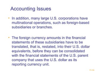11-10 
Accounting Issues 
• In addition, many large U.S. corporations have 
multinational operations, such as foreign-based 
subsidiaries or branches. 
• The foreign currency amounts in the financial 
statements of these subsidiaries have to be 
translated, that is, restated, into their U.S. dollar 
equivalents, before they can be consolidated 
with the financial statements of the U.S. parent 
company that uses the U.S. dollar as its 
reporting currency unit. 
 