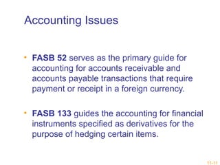 11-11 
Accounting Issues 
• FASB 52 serves as the primary guide for 
accounting for accounts receivable and 
accounts payable transactions that require 
payment or receipt in a foreign currency. 
• FASB 133 guides the accounting for financial 
instruments specified as derivatives for the 
purpose of hedging certain items. 
 