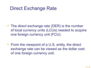 11-12 
Direct Exchange Rate 
• The direct exchange rate (DER) is the number 
of local currency units (LCUs) needed to acquire 
one foreign currency unit (FCU). 
• From the viewpoint of a U.S. entity, the direct 
exchange rate can be viewed as the dollar cost 
of one foreign currency unit. 
 