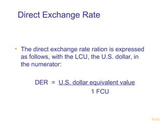 11-13 
Direct Exchange Rate 
• The direct exchange rate ration is expressed 
as follows, with the LCU, the U.S. dollar, in 
the numerator: 
DER = U.S. dollar equivalent value 
1 FCU 
 