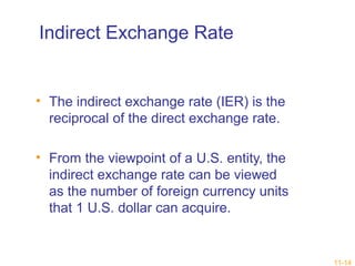 11-14 
Indirect Exchange Rate 
• The indirect exchange rate (IER) is the 
reciprocal of the direct exchange rate. 
• From the viewpoint of a U.S. entity, the 
indirect exchange rate can be viewed 
as the number of foreign currency units 
that 1 U.S. dollar can acquire. 
 