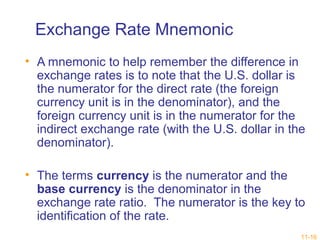 Exchange Rate Mnemonic 
• A mnemonic to help remember the difference in 
exchange rates is to note that the U.S. dollar is 
the numerator for the direct rate (the foreign 
currency unit is in the denominator), and the 
foreign currency unit is in the numerator for the 
indirect exchange rate (with the U.S. dollar in the 
denominator). 
• The terms currency is the numerator and the 
base currency is the denominator in the 
exchange rate ratio. The numerator is the key to 
identification of the rate. 
11-16 
 
