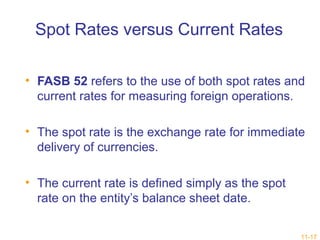 11-17 
Spot Rates versus Current Rates 
• FASB 52 refers to the use of both spot rates and 
current rates for measuring foreign operations. 
• The spot rate is the exchange rate for immediate 
delivery of currencies. 
• The current rate is defined simply as the spot 
rate on the entity’s balance sheet date. 
 