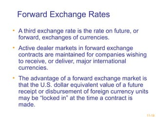 Forward Exchange Rates 
• A third exchange rate is the rate on future, or 
forward, exchanges of currencies. 
• Active dealer markets in forward exchange 
contracts are maintained for companies wishing 
to receive, or deliver, major international 
currencies. 
• The advantage of a forward exchange market is 
that the U.S. dollar equivalent value of a future 
receipt or disbursement of foreign currency units 
may be “locked in” at the time a contract is 
made. 
11-18 
 