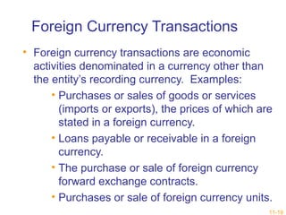 11-19 
Foreign Currency Transactions 
• Foreign currency transactions are economic 
activities denominated in a currency other than 
the entity’s recording currency. Examples: 
• Purchases or sales of goods or services 
(imports or exports), the prices of which are 
stated in a foreign currency. 
• Loans payable or receivable in a foreign 
currency. 
• The purchase or sale of foreign currency 
forward exchange contracts. 
• Purchases or sale of foreign currency units. 
 