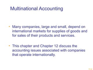 11-2 
Multinational Accounting 
• Many companies, large and small, depend on 
international markets for supplies of goods and 
for sales of their products and services. 
• This chapter and Chapter 12 discuss the 
accounting issues associated with companies 
that operate internationally. 
 