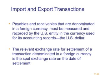 11-20 
Import and Export Transactions 
• Payables and receivables that are denominated 
in a foreign currency, must be measured and 
recorded by the U.S. entity in the currency used 
for its accounting records—the U.S. dollar. 
• The relevant exchange rate for settlement of a 
transaction denominated in a foreign currency 
is the spot exchange rate on the date of 
settlement. 
 
