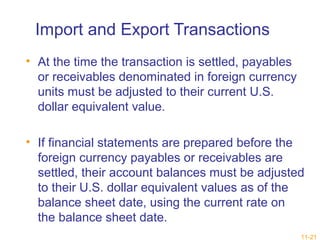 11-21 
Import and Export Transactions 
• At the time the transaction is settled, payables 
or receivables denominated in foreign currency 
units must be adjusted to their current U.S. 
dollar equivalent value. 
• If financial statements are prepared before the 
foreign currency payables or receivables are 
settled, their account balances must be adjusted 
to their U.S. dollar equivalent values as of the 
balance sheet date, using the current rate on 
the balance sheet date. 
 