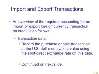 11-22 
Import and Export Transactions 
• An overview of the required accounting for an 
import or export foreign currency transaction 
on credit is as follows: 
– Transaction date. 
• Record the purchase or sale transaction 
at the U.S. dollar equivalent value using 
the spot direct exchange rate on this date. 
• Continued on next slide. 
 