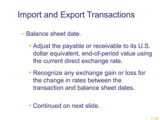 11-23 
Import and Export Transactions 
– Balance sheet date. 
• Adjust the payable or receivable to its U.S. 
dollar equivalent, end-of-period value using 
the current direct exchange rate. 
• Recognize any exchange gain or loss for 
the change in rates between the 
transaction and balance sheet dates. 
• Continued on next slide. 
 