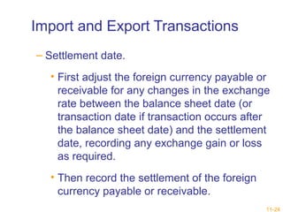 11-24 
Import and Export Transactions 
– Settlement date. 
• First adjust the foreign currency payable or 
receivable for any changes in the exchange 
rate between the balance sheet date (or 
transaction date if transaction occurs after 
the balance sheet date) and the settlement 
date, recording any exchange gain or loss 
as required. 
• Then record the settlement of the foreign 
currency payable or receivable. 
 