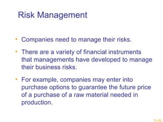 11-25 
Risk Management 
• Companies need to manage their risks. 
• There are a variety of financial instruments 
that managements have developed to manage 
their business risks. 
• For example, companies may enter into 
purchase options to guarantee the future price 
of a purchase of a raw material needed in 
production. 
 
