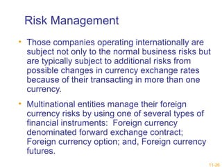 Risk Management 
• Those companies operating internationally are 
subject not only to the normal business risks but 
are typically subject to additional risks from 
possible changes in currency exchange rates 
because of their transacting in more than one 
currency. 
• Multinational entities manage their foreign 
currency risks by using one of several types of 
financial instruments: Foreign currency 
denominated forward exchange contract; 
Foreign currency option; and, Foreign currency 
futures. 
11-26 
 