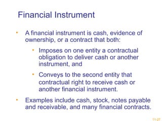 11-27 
Financial Instrument 
• A financial instrument is cash, evidence of 
ownership, or a contract that both: 
• Imposes on one entity a contractual 
obligation to deliver cash or another 
instrument, and 
• Conveys to the second entity that 
contractual right to receive cash or 
another financial instrument. 
• Examples include cash, stock, notes payable 
and receivable, and many financial contracts. 
 