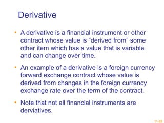 Derivative 
• A derivative is a financial instrument or other 
contract whose value is “derived from” some 
other item which has a value that is variable 
and can change over time. 
• An example of a derivative is a foreign currency 
forward exchange contract whose value is 
derived from changes in the foreign currency 
exchange rate over the term of the contract. 
• Note that not all financial instruments are 
derviatives. 
11-28 
 