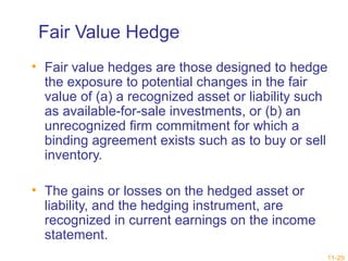 Fair Value Hedge 
• Fair value hedges are those designed to hedge 
the exposure to potential changes in the fair 
value of (a) a recognized asset or liability such 
as available-for-sale investments, or (b) an 
unrecognized firm commitment for which a 
binding agreement exists such as to buy or sell 
inventory. 
• The gains or losses on the hedged asset or 
liability, and the hedging instrument, are 
recognized in current earnings on the income 
statement. 
11-29 
 
