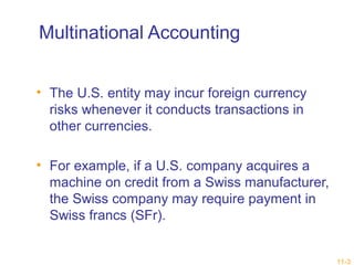 11-3 
Multinational Accounting 
• The U.S. entity may incur foreign currency 
risks whenever it conducts transactions in 
other currencies. 
• For example, if a U.S. company acquires a 
machine on credit from a Swiss manufacturer, 
the Swiss company may require payment in 
Swiss francs (SFr). 
 