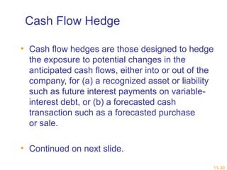 11-30 
Cash Flow Hedge 
• Cash flow hedges are those designed to hedge 
the exposure to potential changes in the 
anticipated cash flows, either into or out of the 
company, for (a) a recognized asset or liability 
such as future interest payments on variable-interest 
debt, or (b) a forecasted cash 
transaction such as a forecasted purchase 
or sale. 
• Continued on next slide. 
 