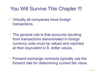 11-35 
You Will Survive This Chapter !!! 
• Virtually all companies have foreign 
transactions. 
• The general rule is that accounts resulting 
from transactions denominated in foreign 
currency units must be valued and reported 
at their equivalent U.S. dollar values. 
• Forward exchange contracts typically use the 
forward rate for determining current fair value. 
 