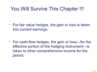 11-36 
You Will Survive This Chapter !!! 
• For fair value hedges, the gain or loss is taken 
into current earnings. 
• For cash-flow hedges, the gain or loss—for the 
effective portion of the hedging instrument—is 
taken to other comprehensive income for the 
period. 
 