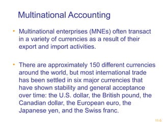 11-5 
Multinational Accounting 
• Multinational enterprises (MNEs) often transact 
in a variety of currencies as a result of their 
export and import activities. 
• There are approximately 150 different currencies 
around the world, but most international trade 
has been settled in six major currencies that 
have shown stability and general acceptance 
over time: the U.S. dollar, the British pound, the 
Canadian dollar, the European euro, the 
Japanese yen, and the Swiss franc. 
 